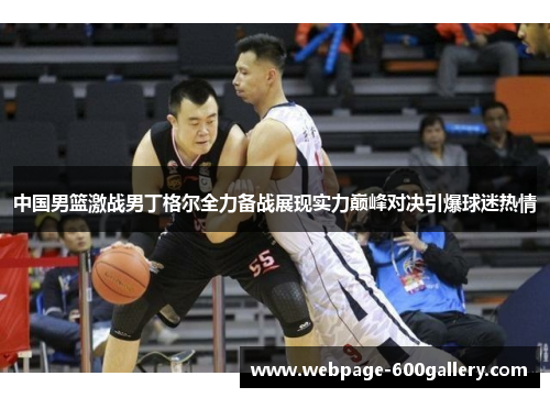 中国男篮激战男丁格尔全力备战展现实力巅峰对决引爆球迷热情
